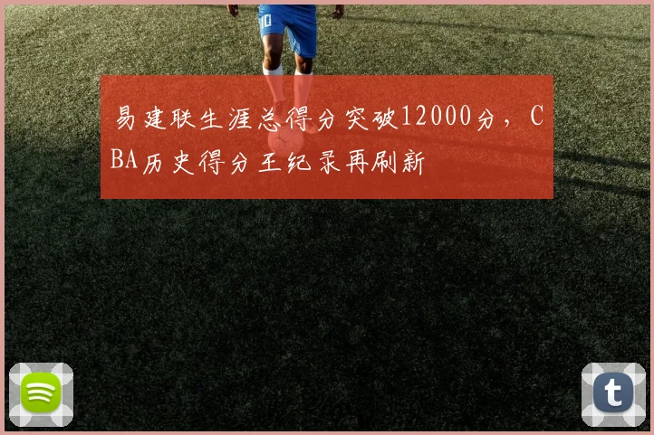 易建联生涯总得分突破12000分,CBA历史得分王纪录再刷新