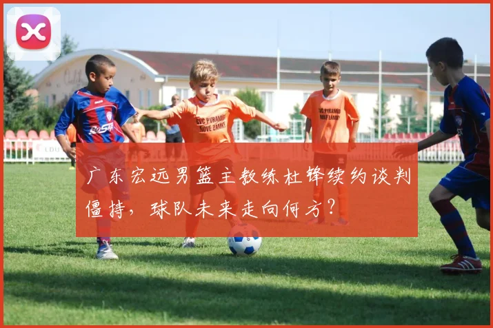 广东宏远男篮主教练杜锋续约谈判僵持,球队未来走向何方?