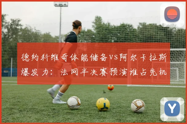德约科维奇体能储备vs阿尔卡拉斯爆发力：法网半决赛预演谁占先机？