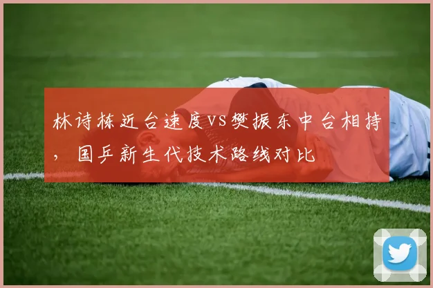 林诗栋近台速度vs樊振东中台相持,国乒新生代技术路线对比