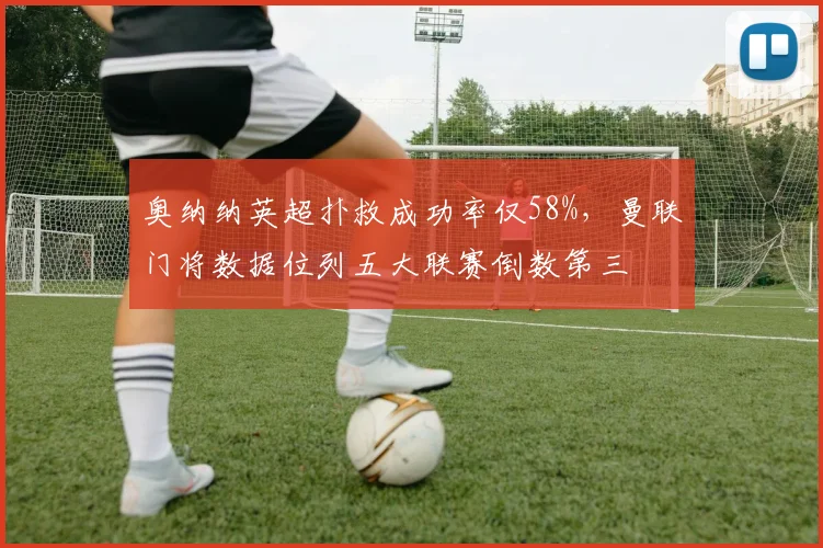 奥纳纳英超扑救成功率仅58%,曼联门将数据位列五大联赛倒数第三