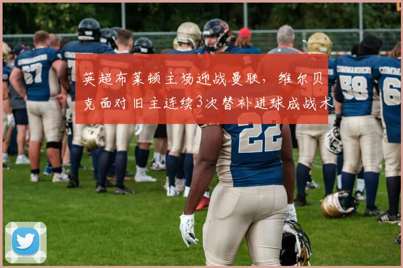 英超布莱顿主场迎战曼联,维尔贝克面对旧主连续3次替补进球成战术变数