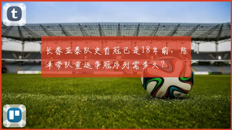 长春亚泰队史首冠已是18年前,陈洋带队重返争冠序列需多久?