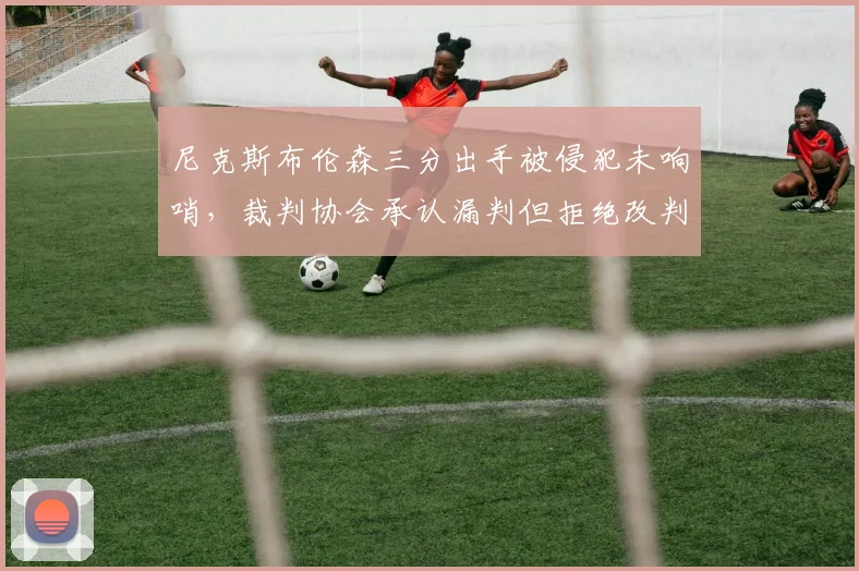 尼克斯布伦森三分出手被侵犯未响哨,裁判协会承认漏判但拒绝改判